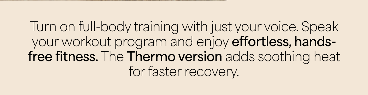 Turn on full-body training with just your voice. Speak your workout program and enjoy effortless, hands-free fitness. The Thermo version adds soothing heat for faster recovery.