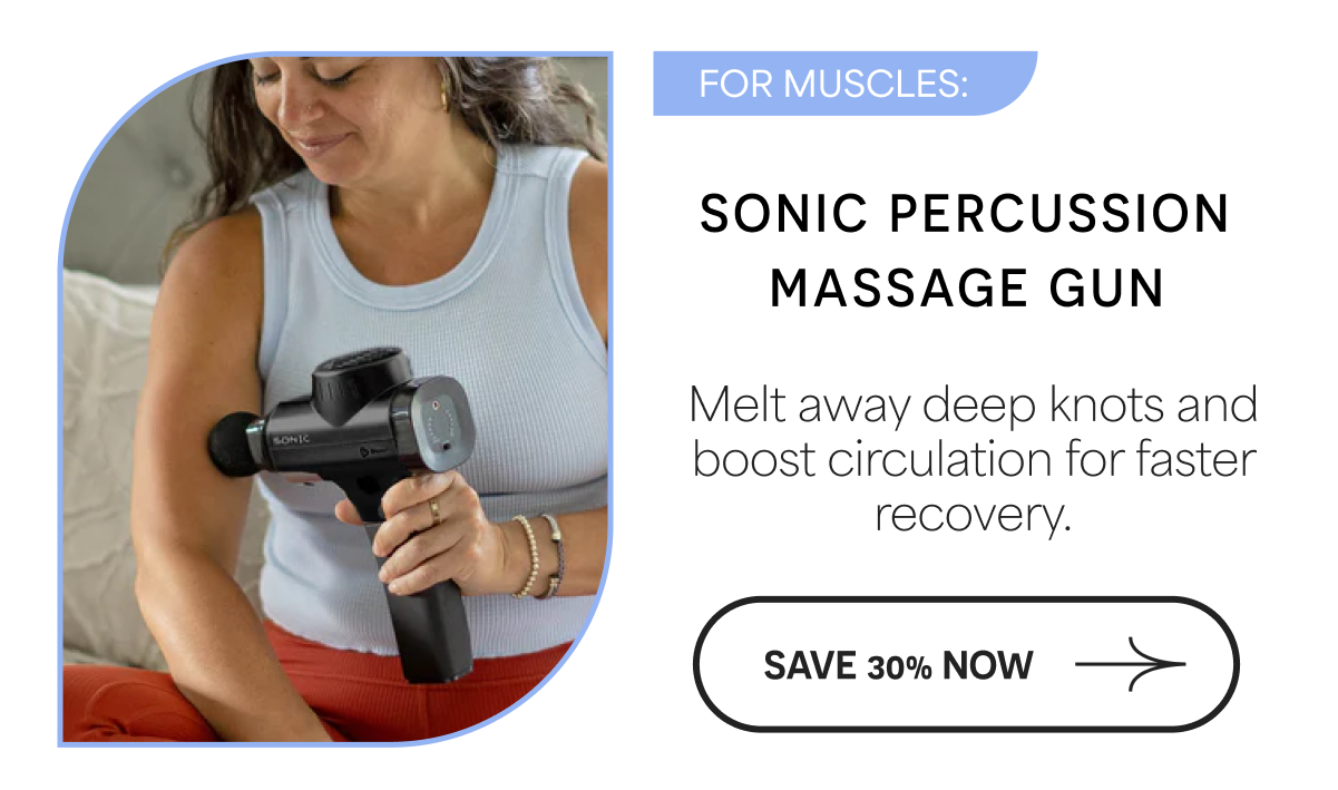 FOR MUSCLES: SONIC PERCUSSION MASSAGE GUN Melt away deep knots and boost circulation for faster recovery. SAVE 30% NOW
