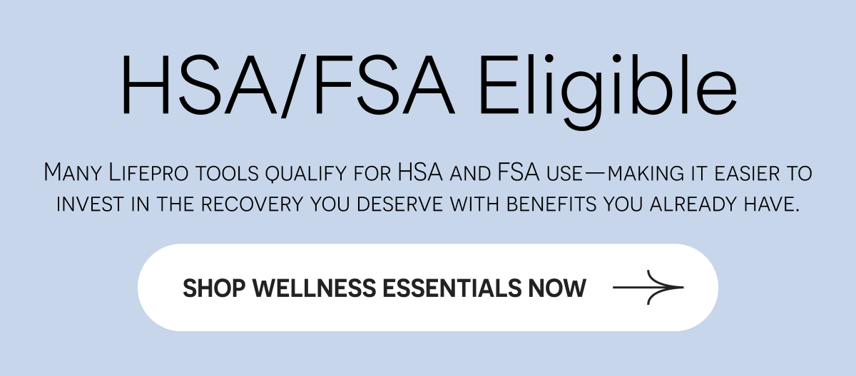 HSA/FSA Eligible Many Lifepro tools qualify for HSA and FSA use—making it easier to invest in the recovery you deserve.