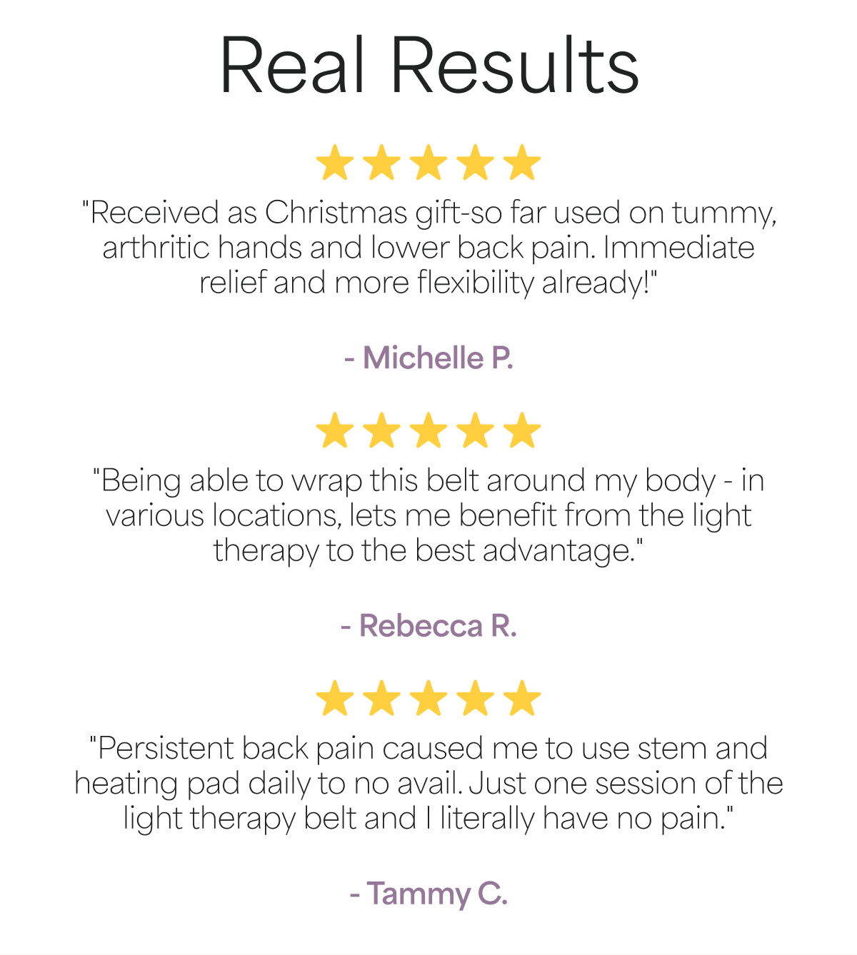 Real Results "Received as Christmas gift-so far used on tummy, arthritic hands and lower back pain. Immediate relief and more flexibility already!"  - Michelle P.
