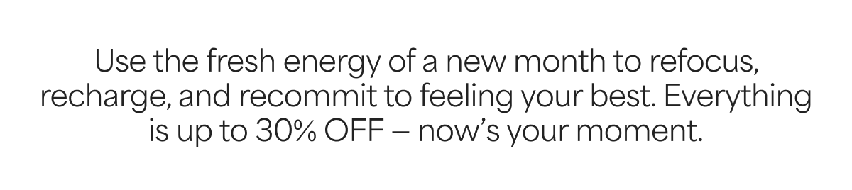 Use the fresh energy of a new month to refocus, recharge, and recommit to feeling your best. Everything is 15% OFF, now's your moment.