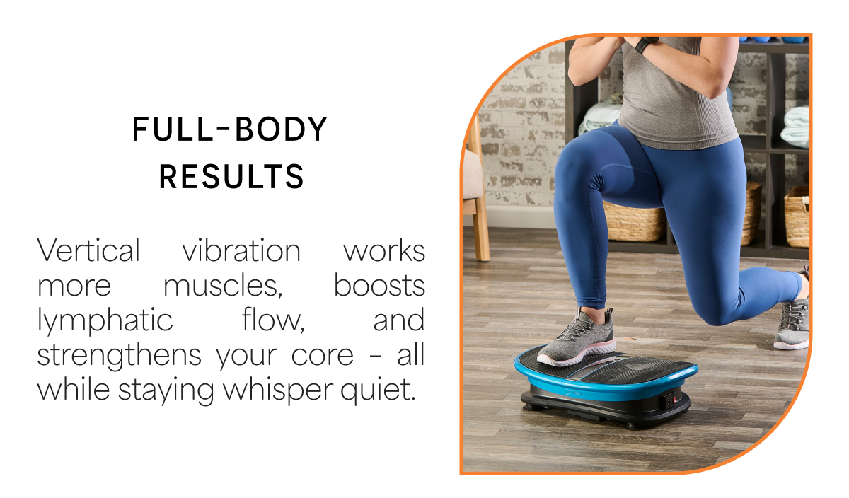 Full-Body Results Vertical vibration works more muscles, boosts lymphatic flow, and strengthens your core – all while staying whisper quiet.