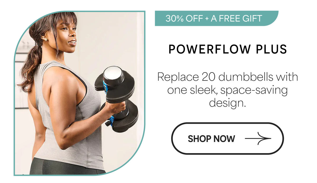 30% OFF + A FREE GIFT POWERFLOW PLUS Replace 20 dumbbells with one sleek, space-saving design. SHOP NOW →