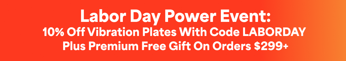 Labor Day Power Event: 10% off vibration plates with code LABORDAY  plus Premium free gift on orders $299+
