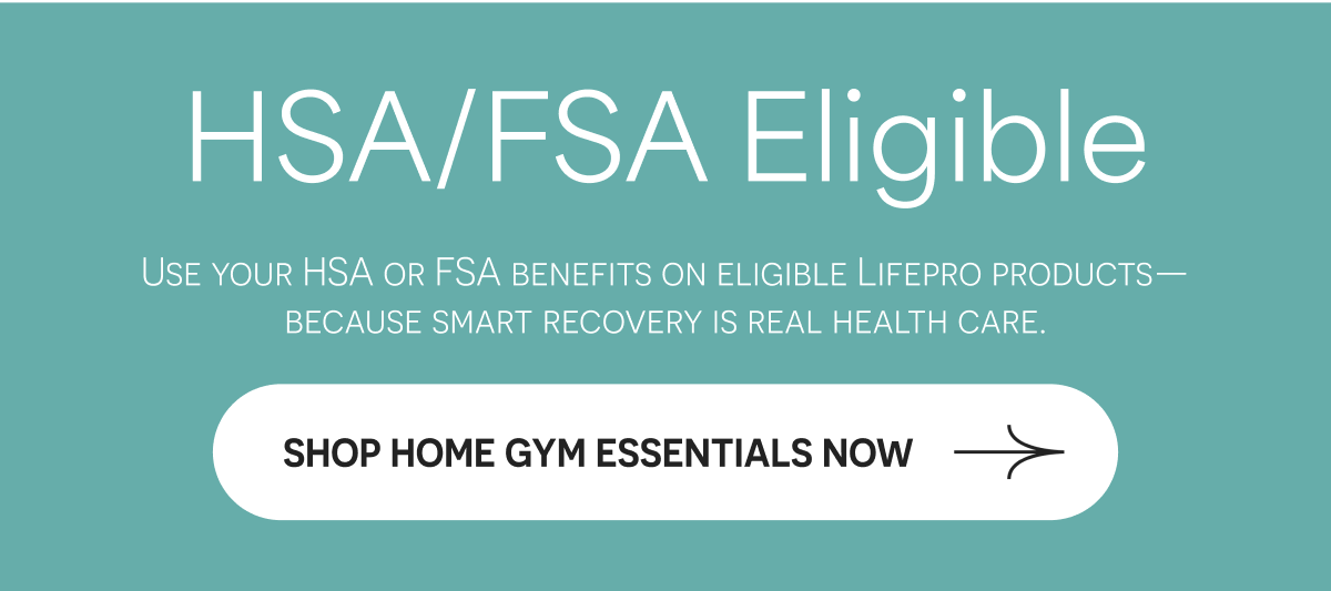HSA/FSA Eligible Use your HSA or FSA benefits on eligible Lifepro products—because smart recovery is real health care. SHOP HOME GYM ESSENTIALS NOW