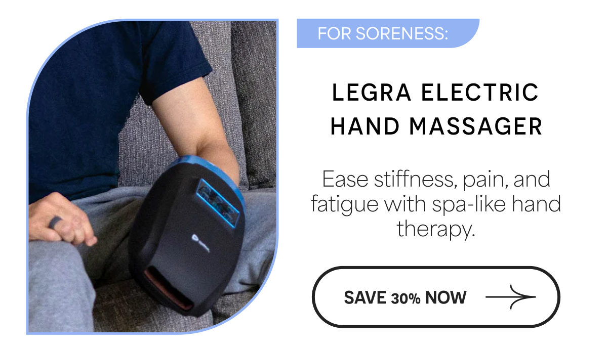 FOR SORENESS: LEGRA ELECTRIC HAND MASSAGER Ease stiffness, pain, and fatigue with spa-like hand therapy. SAVE 30% NOW