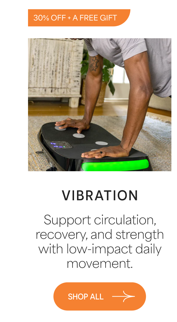 VIBRATION Support circulation, recovery, and strength with low-impact daily movement. 30% OFF + A FREE GIFT