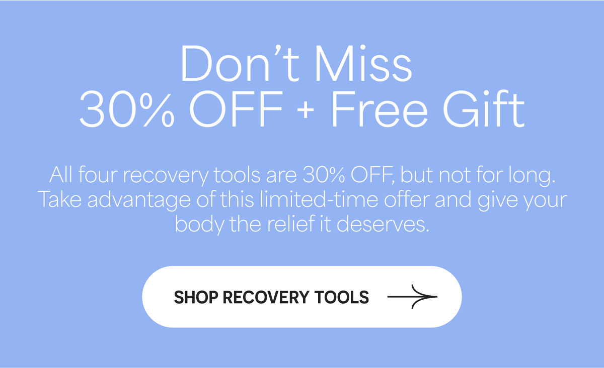 Don't Miss 30% OFF + Free Gift All four recovery tools are 30% OFF, but not for long. SHOP RECOVERY TOOLS.