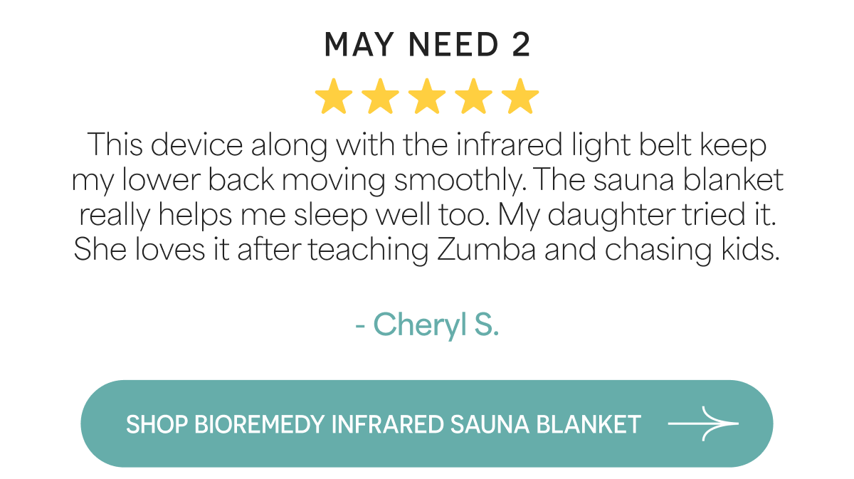 May Need 2 This device along with the infrared light belt keep my lower back moving smoothly. The sauna blanket really helps me sleep well too. My daughter tried it. She loves it after teaching Zumba and chasing kids.  - Cheryl S.