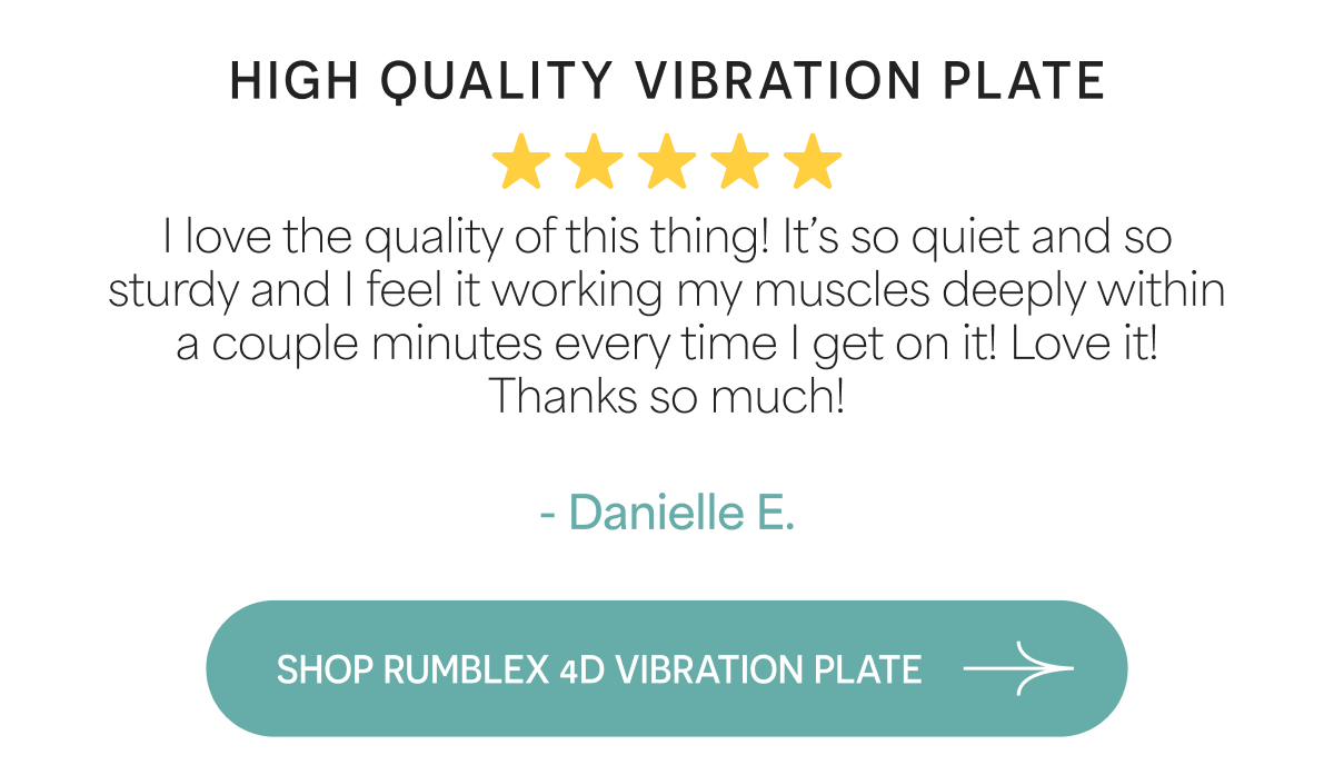 High Quality Vibration Plate I love the quality of this thing! It's so quiet and so sturdy and I feel it working my muscles deeply within a couple minutes every time I get on it! Love it! Thanks so much!  - Danielle E.