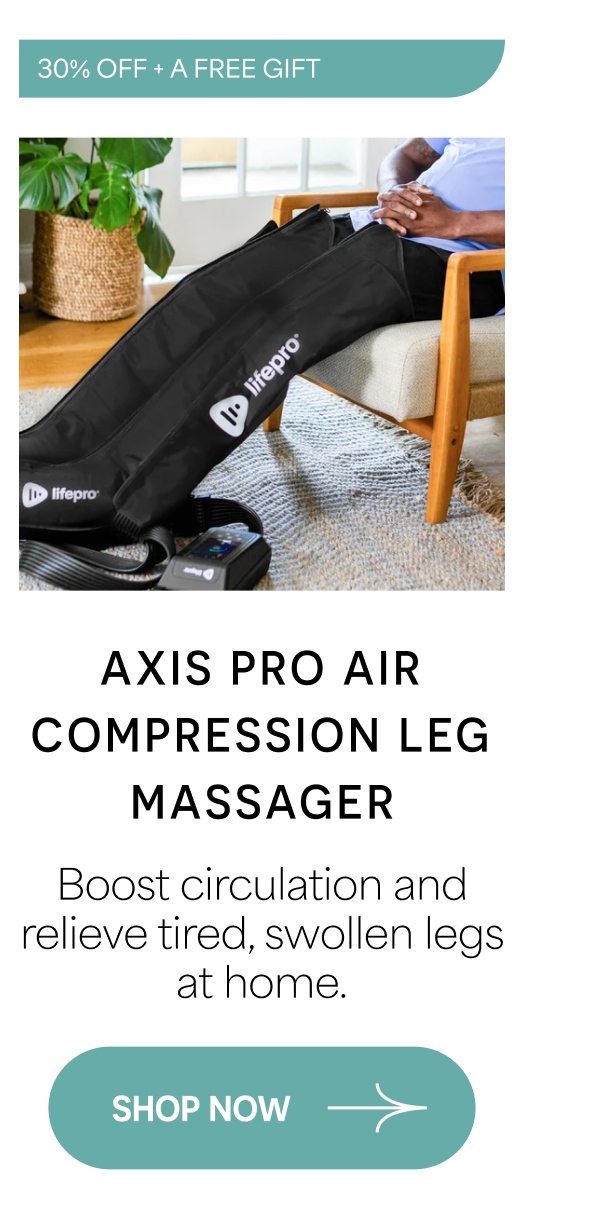 AXIS PRO AIR COMPRESSION LEG MASSAGER Boost circulation and relieve tired, swollen legs at home. SHOP NOW