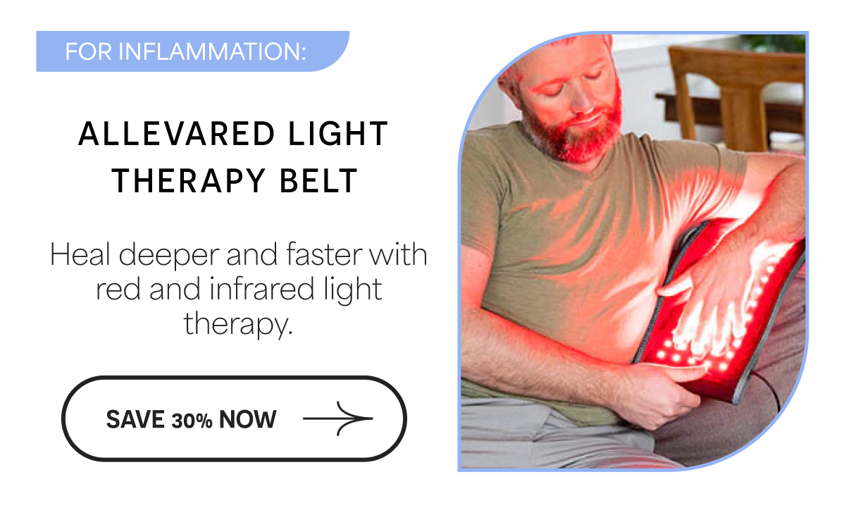 FOR INFLAMMATION: ALLEVARED LIGHT THERAPY BELT Heal deeper and faster with red and infrared light therapy. SAVE 30% NOW →