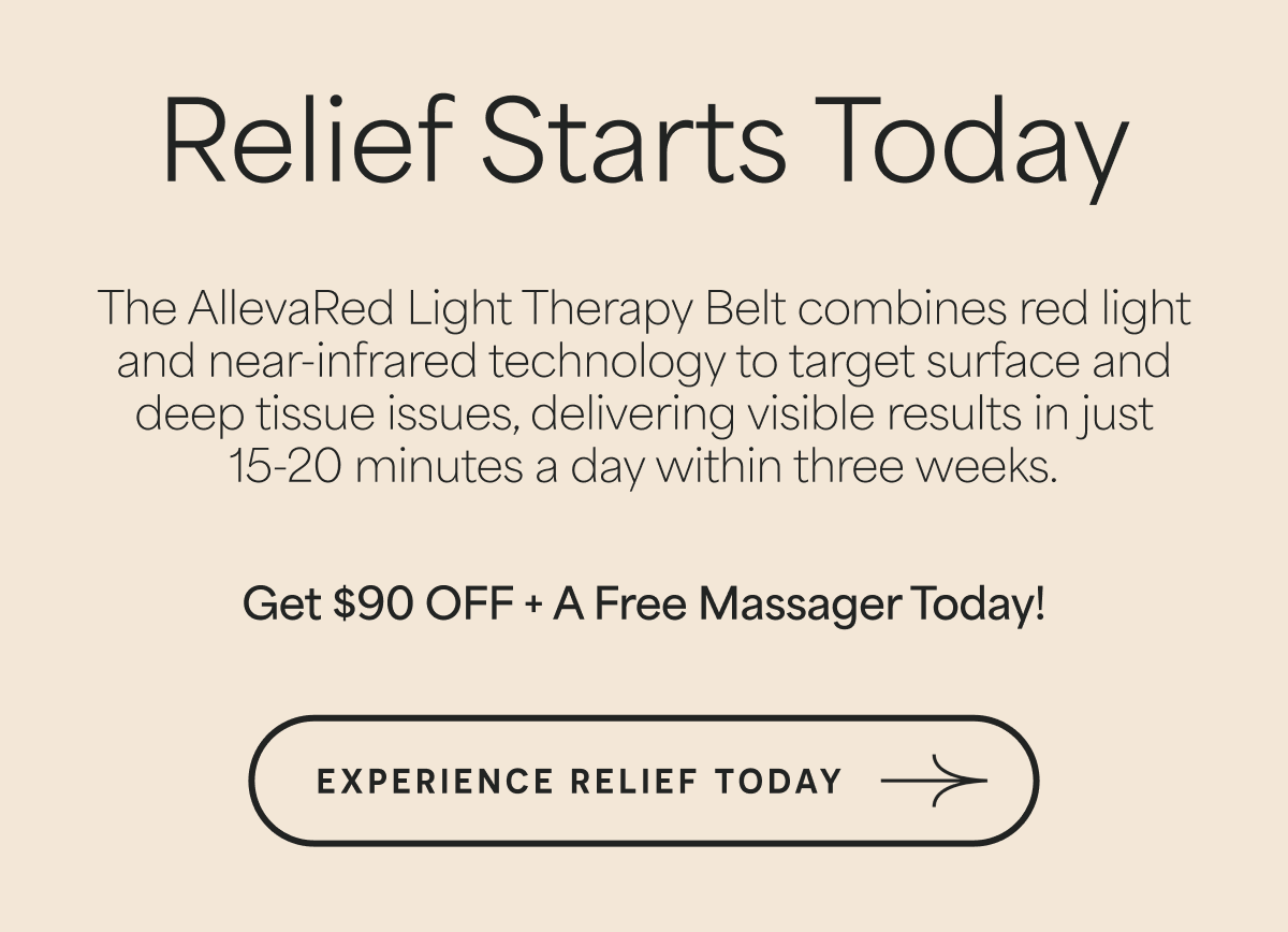 Relief Starts Today The AllevaRed Light Therapy Belt combines red light and near-infrared technology to target surface and deep tissue issues, delivering visible results in just 15-20 minutes a day within three weeks. Get $88 OFF + A Free Massager Today! Experience Relief Today