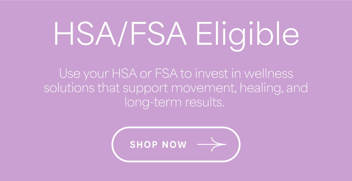 HSA/FSA Eligible Use your HSA or FSA to invest in wellness solutions that support movement, healing, and long-term results. SHOP NOW