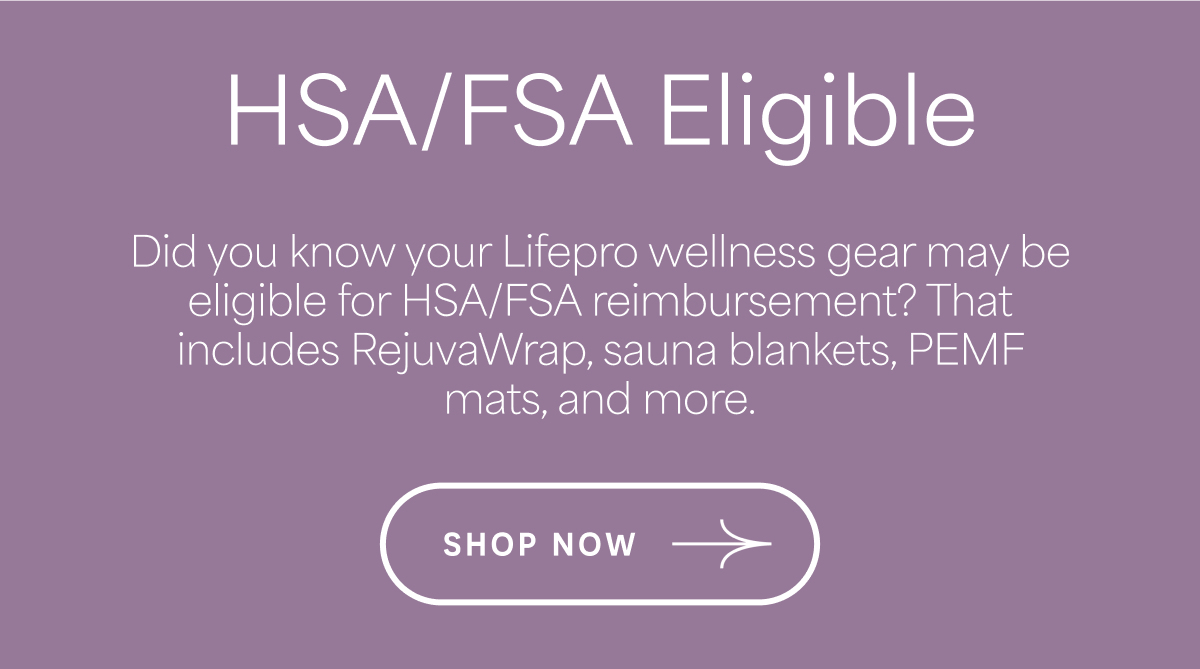 HSA/FSA Eligible Did you know your Lifepro wellness gear may be eligible for HSA/FSA reimbursement? That includes RejuvaWrap, sauna blankets, PEMF mats, and more. SHOP NOW