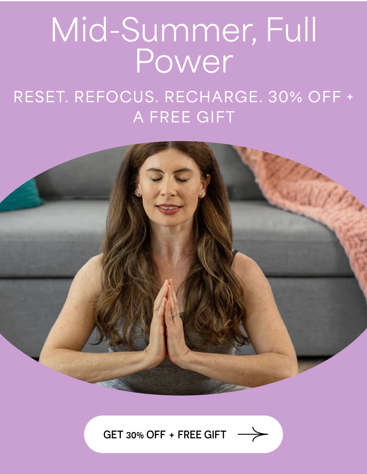 Mid-Summer, Full Power. RESET. REFOCUS. RECHARGE. 30% OFF + A FREE GIFT. GET 30% OFF + FREE GIFT.