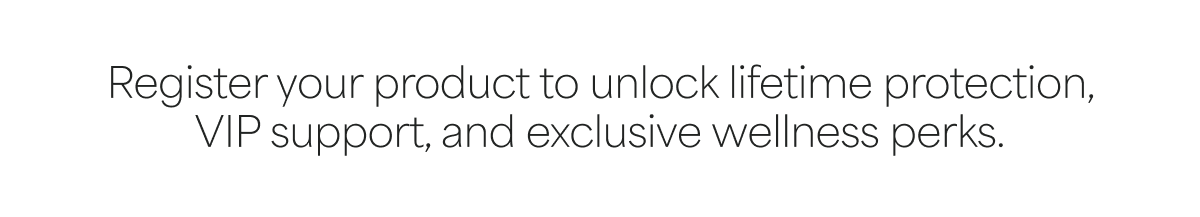 Register your product to unlock lifetime protection, VIP support, and exclusive wellness perks.