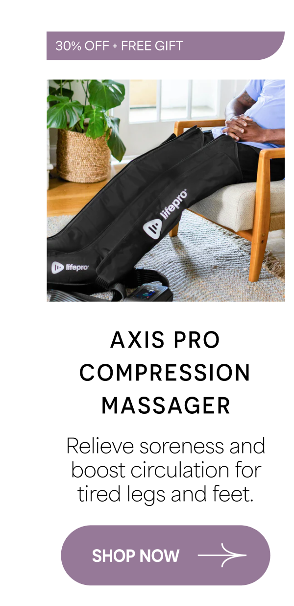 30% OFF + FREE GIFT Axis Pro Compression Massager Relieve soreness and boost circulation for tired legs and feet. SHOP NOW