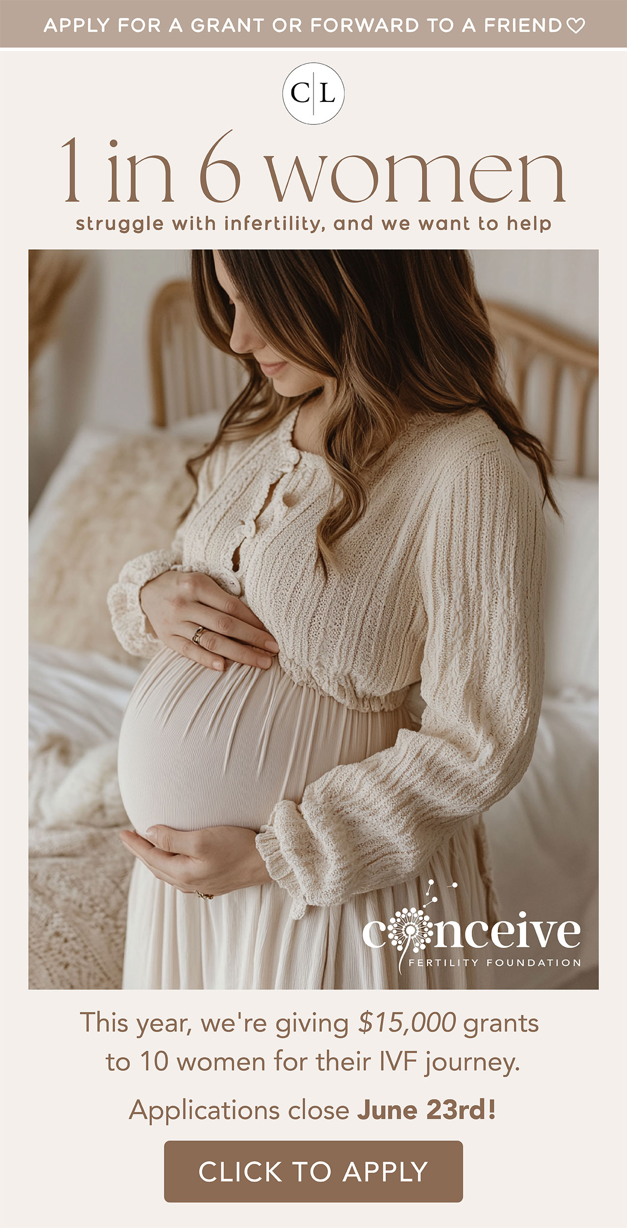 APPLY FOR A GRANT OR FORWARD TO A FRIEND | 1 IN 6 WOMEN STRUGGLE WITH INFERTILITY, AND WE WANT TO HELP | this year, we're giving $15,000 grants to 10 women for their IVF journey. Applications close June 23rd! | Click to Apply