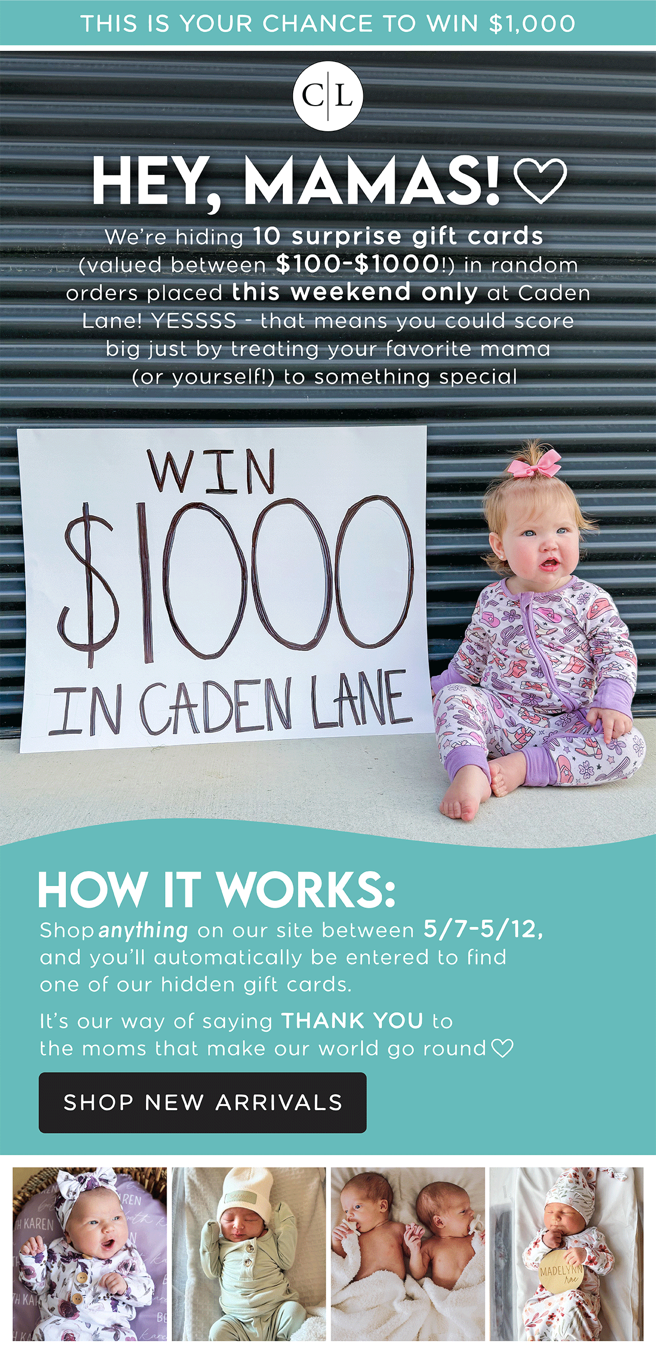 THIS IS YOUR CHANCE TO WIN $1,000 | HEY, MAMAS! We're hiding 10 surprise gift cards (valued between $100-$1,000!) in random orders placed this weekend only at Caden Lane! YESSSS - that means you could score big just by treating your favorite mama (or yourself!) to something special | How it works: Shop anything on our site between 5/7-5/12, and you'll automatically be entered to find one of our hidden gift cards. It's our way of saying THANK YOU to the moms that make our world go round | SHOP NEW ARRIVALS