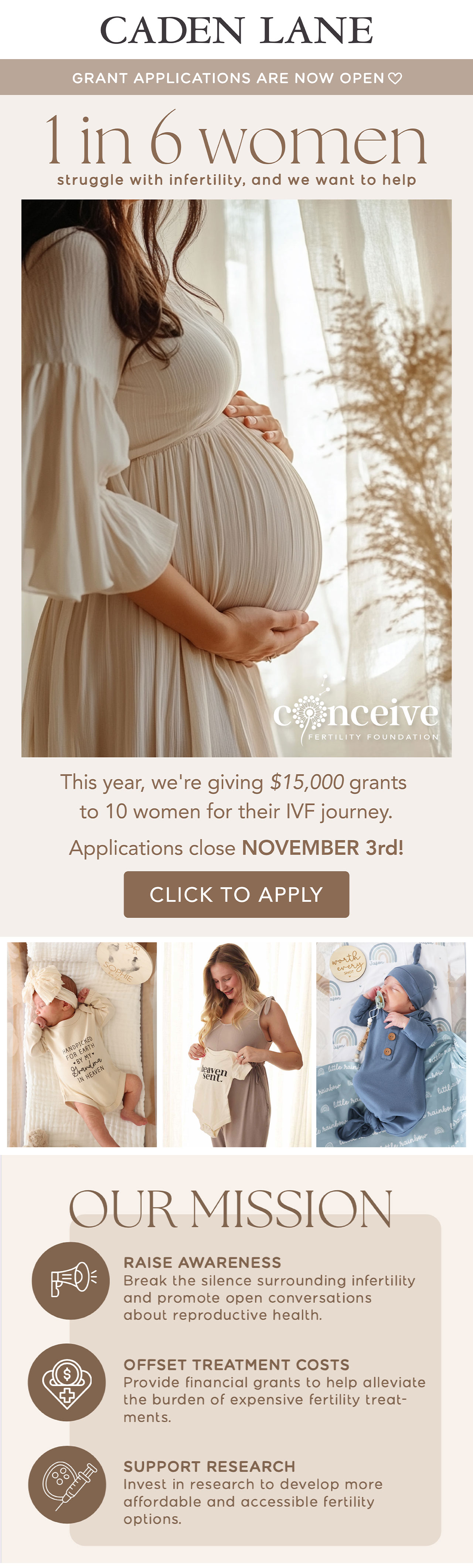 CADEN LANE | GRANT APPLICATIONS ARE NOW OPEN | 1 IN 6 WOMEN STRUGGLE WITH INFERTILITY, AND WE WANT TO HELP | this year, we're giving $15,000 grants to 10 women for their IVF journey. Applications close November 3rd! | Our mission is to raise awareness, offset treatment costs, and support research to develop more affordable and accessible fertility options. | 100% of proceeds from the Conceive Collection are donated back to the Conceive Fertility Foundation