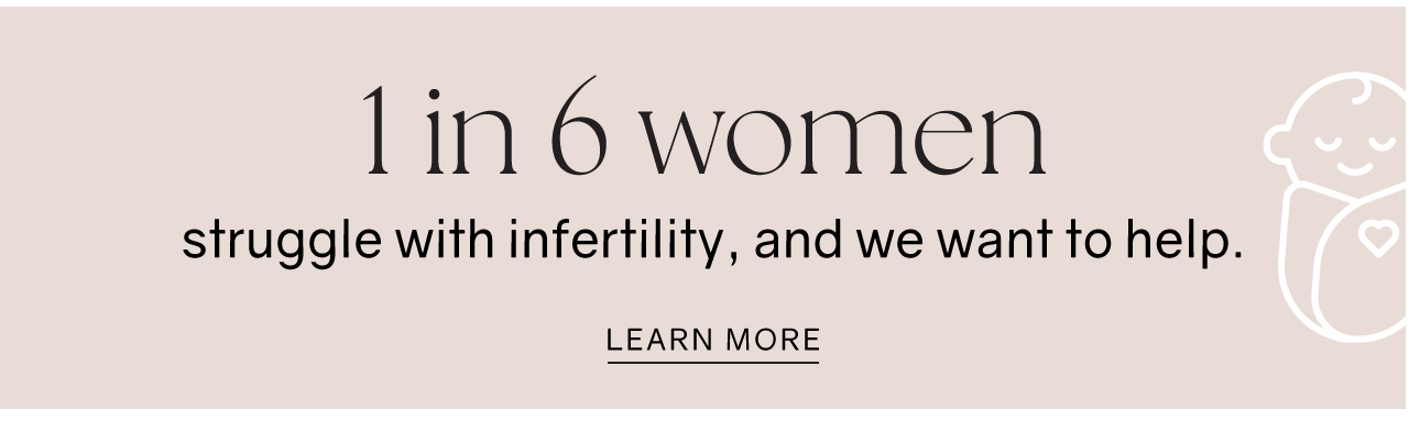 1 in 6 women struggle with infertility, and we want to help. LEARN MORE