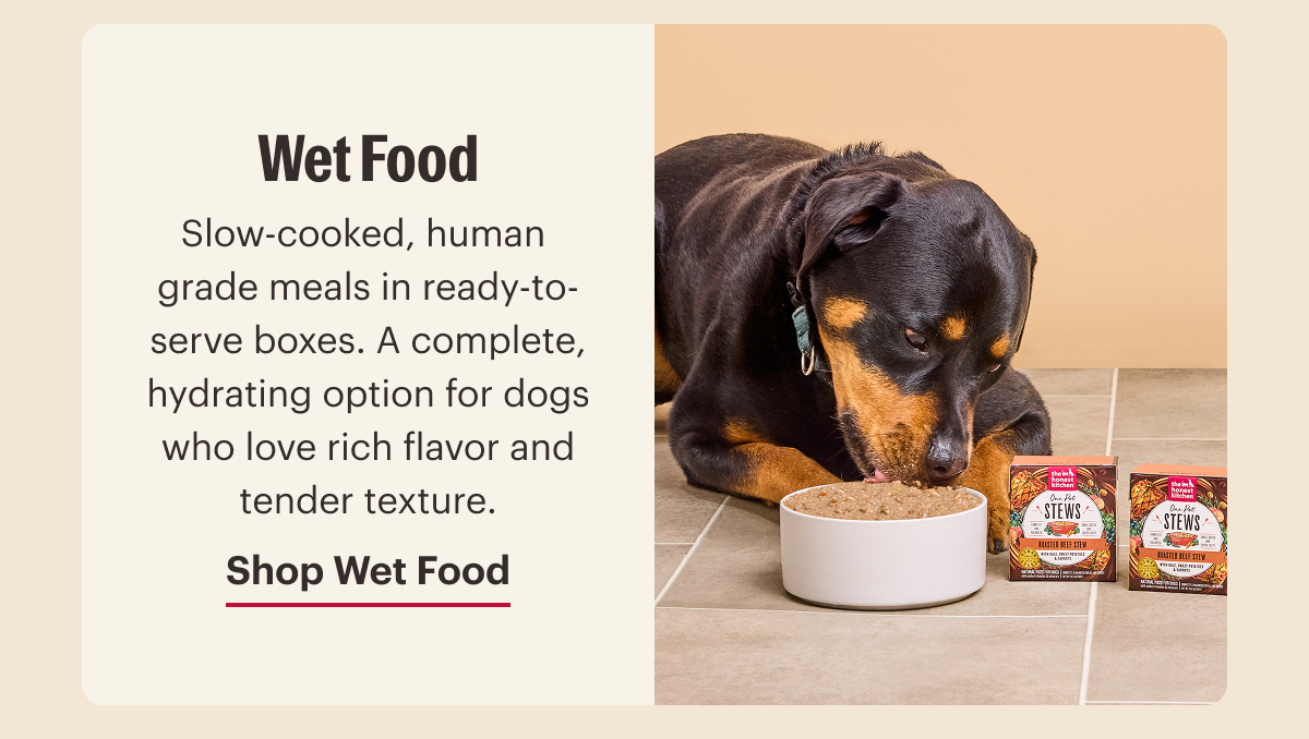 Wet Food. Slow-cooked, human  grade meals in ready-to-serve boxes. A complete, hydrating option for dogs who love rich flavor and tender texture. Shop Wet Food