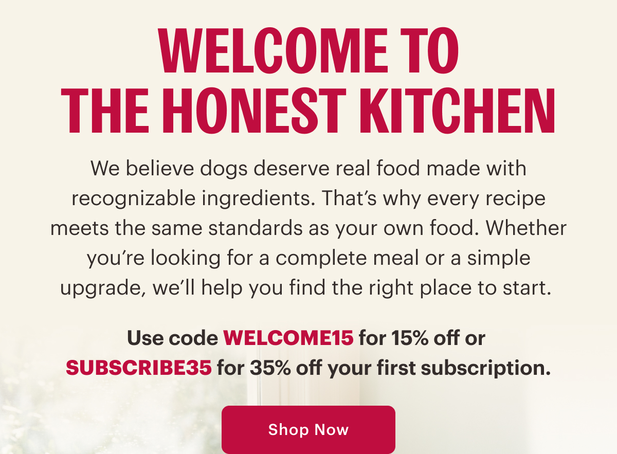 Welcome to The Honest Kitchen. We believe dogs deserve real food made with recognizable ingredients. That’s why every recipe meets the same standards as your own food. Whether you’re looking for a complete meal or a simple upgrade, we’ll help you find the right place to start.   Use code WELCOME15 for 15% off or  SUBSCRIBE35 for 35% off your first subscription. Shop Now