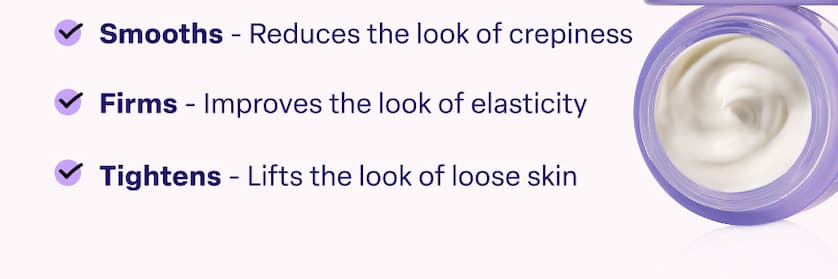 Smooths - Reduces the look of crepiness Firms - Improves the look of elasticity Tightens - Lifts the look of loose skin