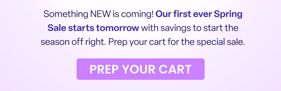 Something NEW is coming! Our first ever Spring Sale starts tomorrow with savings to start the season off right. Prep your cart for the special sale. PREP YOUR CART