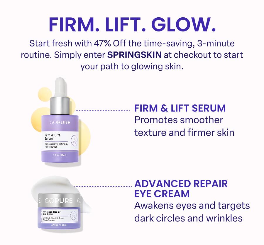FIRM. LIFT. GLOW. Start fresh with 47% Off the time-saving, 3-minute routine. Simply enter SPRINGSKIN at checkout to start your path to glowing skin.  ... FIRM & LIFT SERUM Promotes smoother texture and firmer skin ADVANCED REPAIR EYE CREAM Awakens eyes and targets dark circles and wrinkles