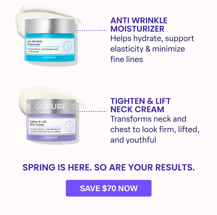 ANTI WRINKLE MOISTURIZER Helps hydrate, support elasticity & minimize fine lines TIGHTEN & LIFT NECK CREAM Transforms neck and chest to look firm, lifted, and youthful. SPRING IS HERE. SO ARE YOUR RESULTS. SAVE $70 NOW