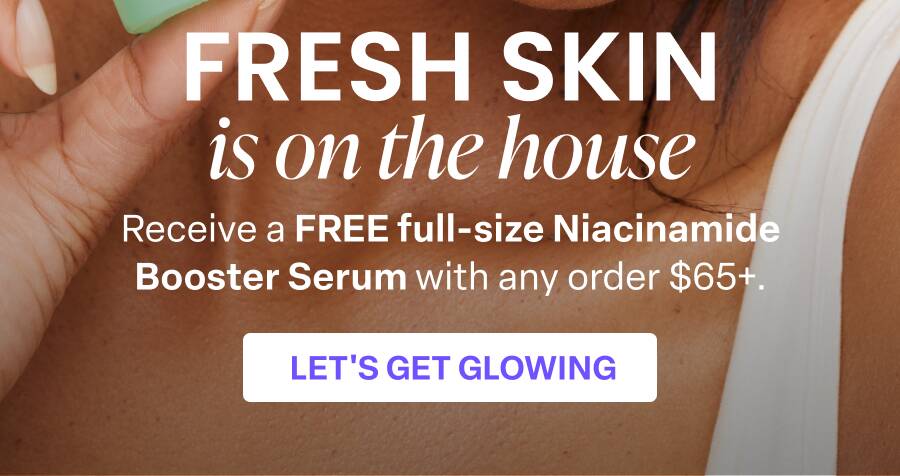 FRESH SKIN is on the house Receive a FREE full-size Niacinamide Booster Serum with any order $65+. LET'S GET GLOWING
