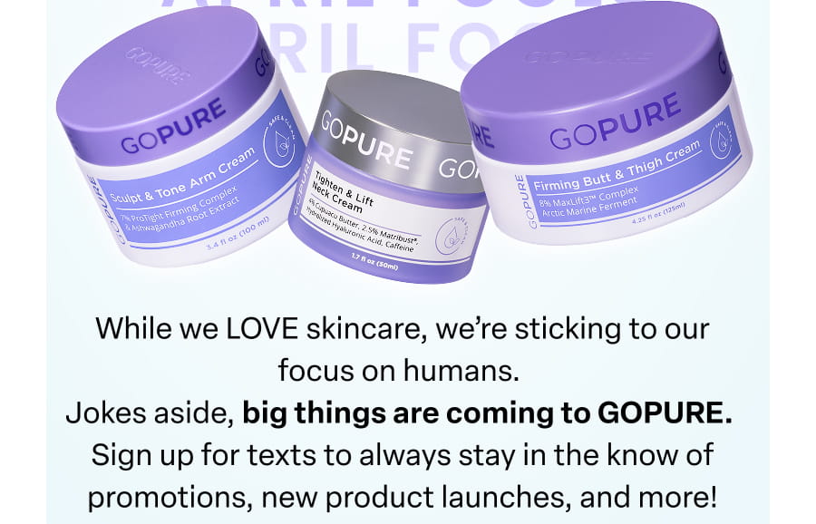 While we LOVE skincare, we're sticking to our focus on humans. Jokes aside, big things are coming to GOPURE. Sign up for texts to always stay in the know of promotions, new product launches, and more!