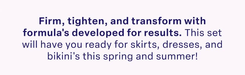 Firm, tighten, and transform with formula's developed for results. This set will have you ready for skirts, dresses, and bikini's this spring and summer!