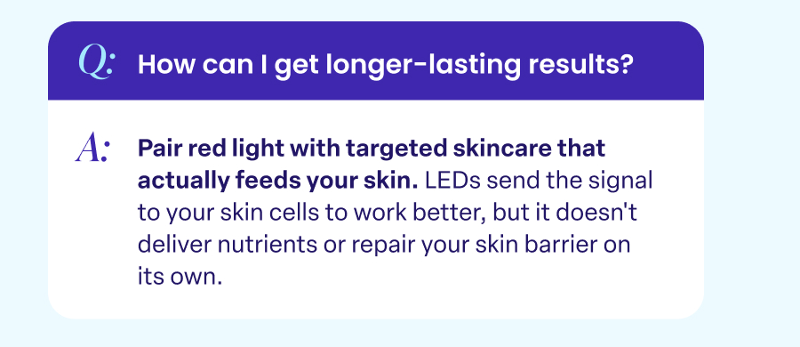 Q: How can I get longer-lasting results? A: Pair red light with targeted skincare that actually feeds your skin.