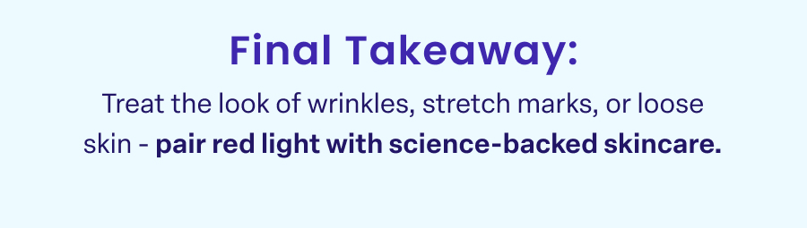Final Takeaway: Treat the look of wrinkles, stretch marks, or loose skin - pair red light with science-backed skincare.