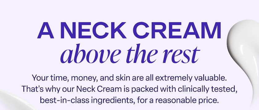 A Neck Cream above the rest. Our Neck Cream is packed with clinically tested, best-in-class ingredients, for a reasonable price.