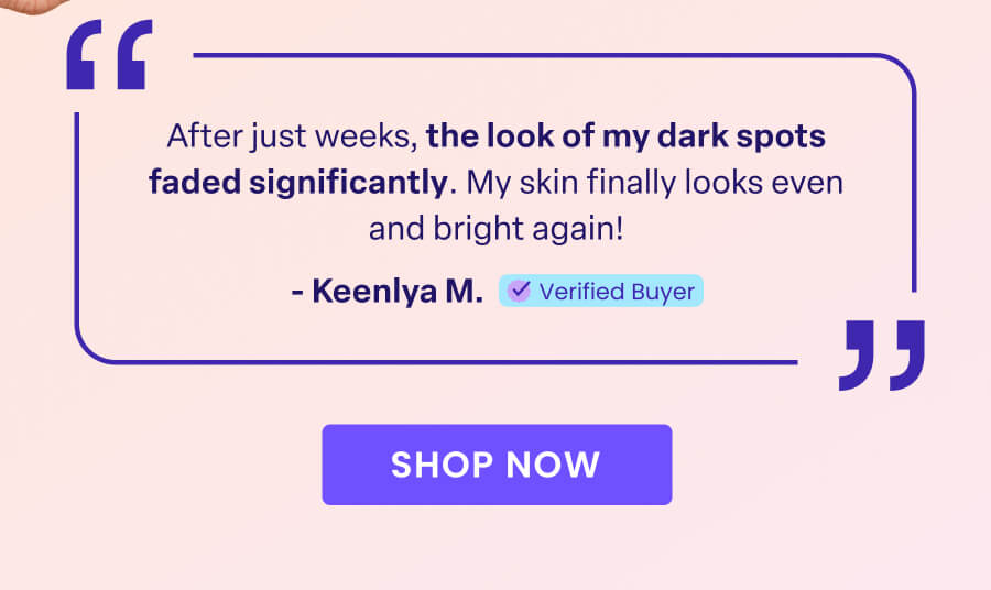 "After just weeks, the look of my dark spots faded significantly. My skin finally looks even and bright again!" - Keenlya M. Verified Buyer SHOP NOW