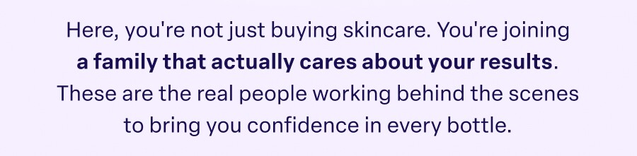 Here, you're not just buying skincare. You're joining a family that actually cares about your results. These are the real people working behind the scenes to bring you confidence in every bottle.