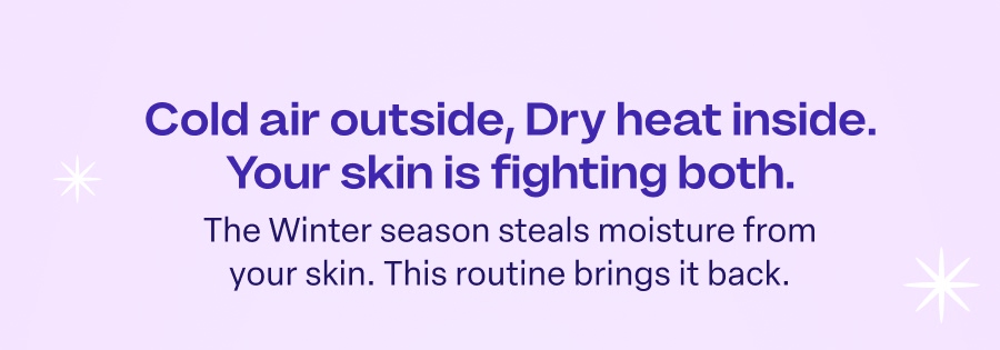 Cold air outside, Dry heat inside. Your skin is fighting both. The Winter season steals moisture from your skin. This routine brings it back.