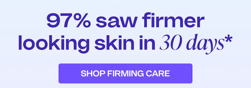 97% saw firmer looking skin in 30 days* SHOP FIRMING CARE