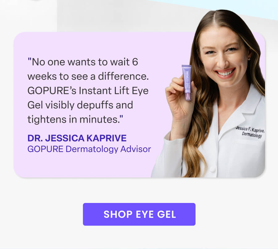 "No one wants to wait 6 weeks to see a difference. GOPURE's Instant Lift Eye Gel visibly depuffs and tightens in minutes." - Dr. Kaprive, GOPURE Dermatologist Advisor