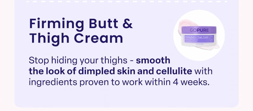 Firming Butt & Thigh Cream Stop hiding your thighs - smooth the look of dimpled skin and cellulite with ingredients proven to work within 4 weeks.