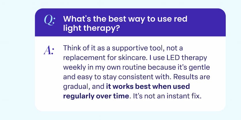 Q: What's the best way to use red light therapy? A. Think of it as a supportive tool, not a replacement for skincare. I use LED therapy weekly in my own routine because it's gentle and easy to stay consistent with. Results are gradual, and it works best when used regularly over time. It's not an instant fix.