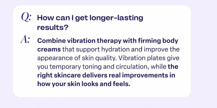 Q: How can I get longer-lasting results? A: Combine vibration therapy with firming body creams that support hydration and improve the appearance of skin quality. Vibration plates give you temporary toning and circulation, while the right skincare delivers real improvements in how your skin looks and feels.