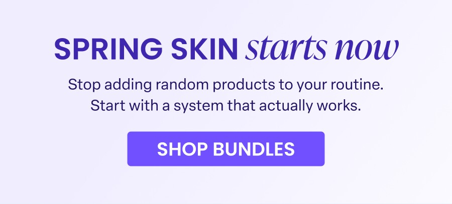SPRING SKIN starts now Stop adding random products to your routine. Start with a system that actually works. SHOP BUNDLES