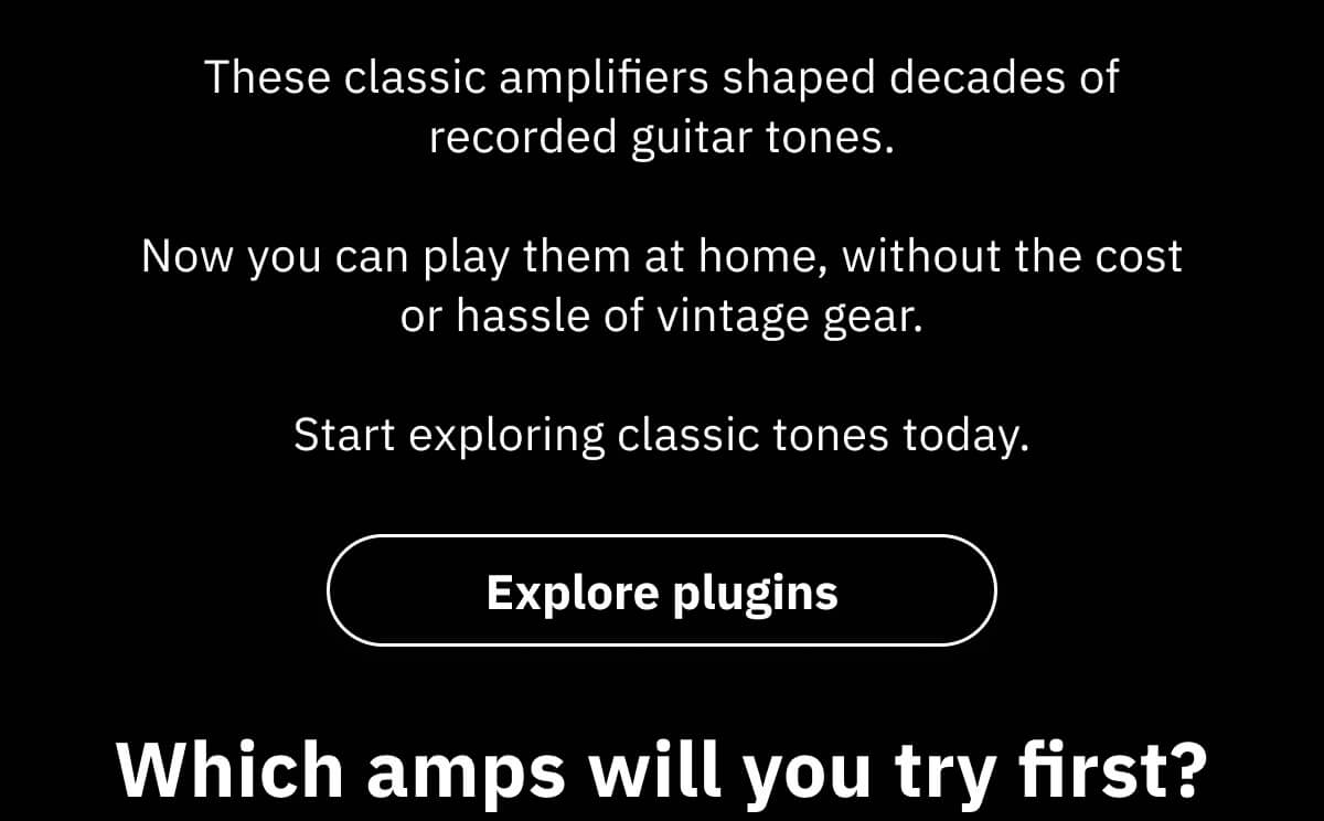 These classic amplifiers shaped decades of recorded guitar tones.  Now you can play them at home, without the cost or hassle of vintage gear.  Start exploring classic tones today. 