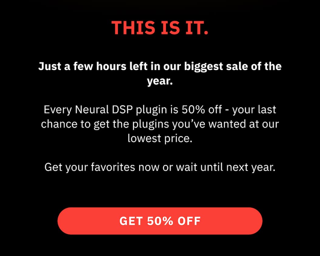 THIS IS IT.    Just a few hours left in our biggest sale of the year.    Every Neural DSP plugin is 50% off - your last chance to get the plugins you’ve wanted at our lowest price.    Get your favorites now or wait until next year. | GET 50% OFF >>
