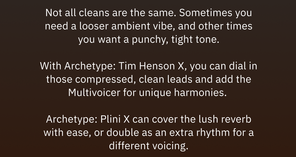 Not all cleans are the same. Sometimes you need a looser ambient vibe, and other times you want a punchy, tight tone. With Archetype: Tim Henson X, you can dial in those compressed, clean leads and add the Multivoicer for unique harmonies.  Archetype: Plini X can cover the lush reverb with ease, or double as an extra rhythm for a different voicing.